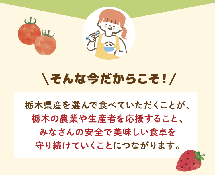 そんな今だからこそ！栃木県産を選んで食べていただくことが、栃木の農業や生産者を応援すること、みなさんの安全で美味しい食卓を守り続けていくことにつながります。